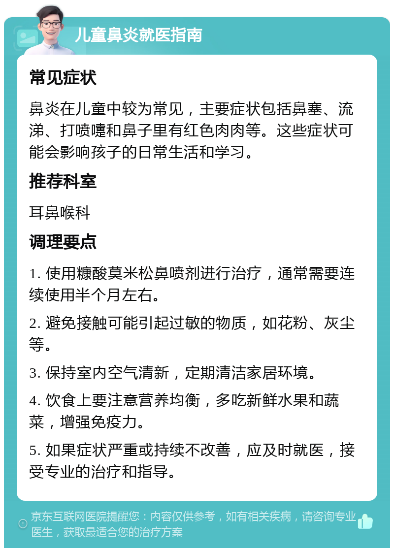 儿童鼻炎就医指南 常见症状 鼻炎在儿童中较为常见，主要症状包括鼻塞、流涕、打喷嚏和鼻子里有红色肉肉等。这些症状可能会影响孩子的日常生活和学习。 推荐科室 耳鼻喉科 调理要点 1. 使用糠酸莫米松鼻喷剂进行治疗，通常需要连续使用半个月左右。 2. 避免接触可能引起过敏的物质，如花粉、灰尘等。 3. 保持室内空气清新，定期清洁家居环境。 4. 饮食上要注意营养均衡，多吃新鲜水果和蔬菜，增强免疫力。 5. 如果症状严重或持续不改善，应及时就医，接受专业的治疗和指导。