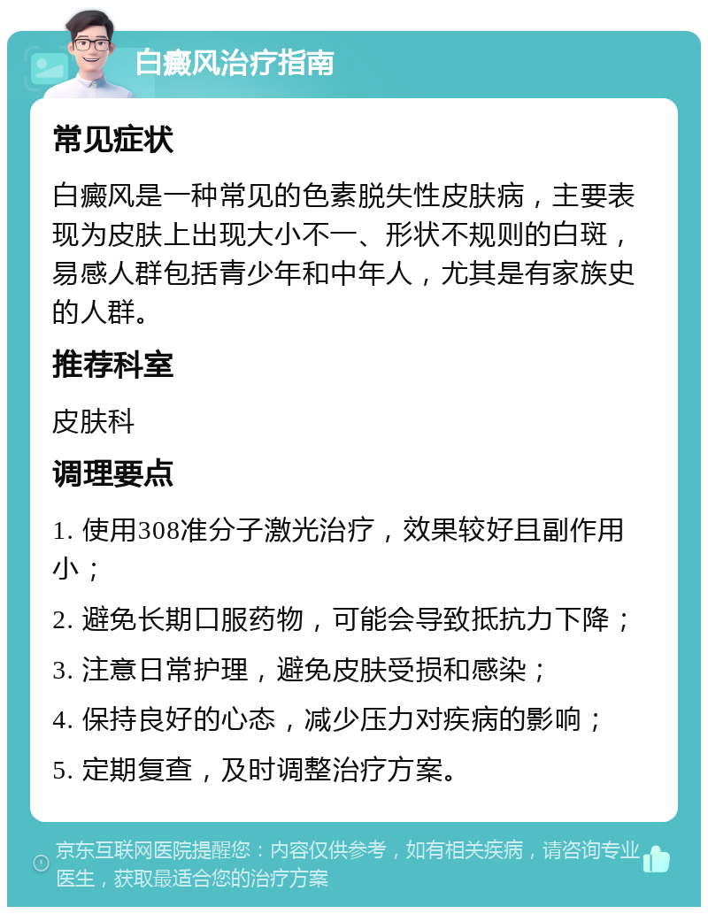 白癜风治疗指南 常见症状 白癜风是一种常见的色素脱失性皮肤病，主要表现为皮肤上出现大小不一、形状不规则的白斑，易感人群包括青少年和中年人，尤其是有家族史的人群。 推荐科室 皮肤科 调理要点 1. 使用308准分子激光治疗，效果较好且副作用小； 2. 避免长期口服药物，可能会导致抵抗力下降； 3. 注意日常护理，避免皮肤受损和感染； 4. 保持良好的心态，减少压力对疾病的影响； 5. 定期复查，及时调整治疗方案。