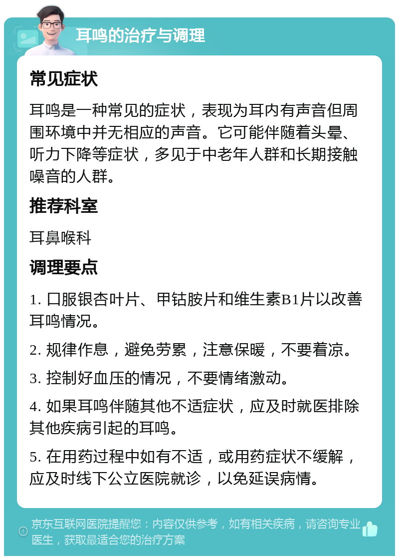 耳鸣的治疗与调理 常见症状 耳鸣是一种常见的症状，表现为耳内有声音但周围环境中并无相应的声音。它可能伴随着头晕、听力下降等症状，多见于中老年人群和长期接触噪音的人群。 推荐科室 耳鼻喉科 调理要点 1. 口服银杏叶片、甲钴胺片和维生素B1片以改善耳鸣情况。 2. 规律作息，避免劳累，注意保暖，不要着凉。 3. 控制好血压的情况，不要情绪激动。 4. 如果耳鸣伴随其他不适症状，应及时就医排除其他疾病引起的耳鸣。 5. 在用药过程中如有不适，或用药症状不缓解，应及时线下公立医院就诊，以免延误病情。