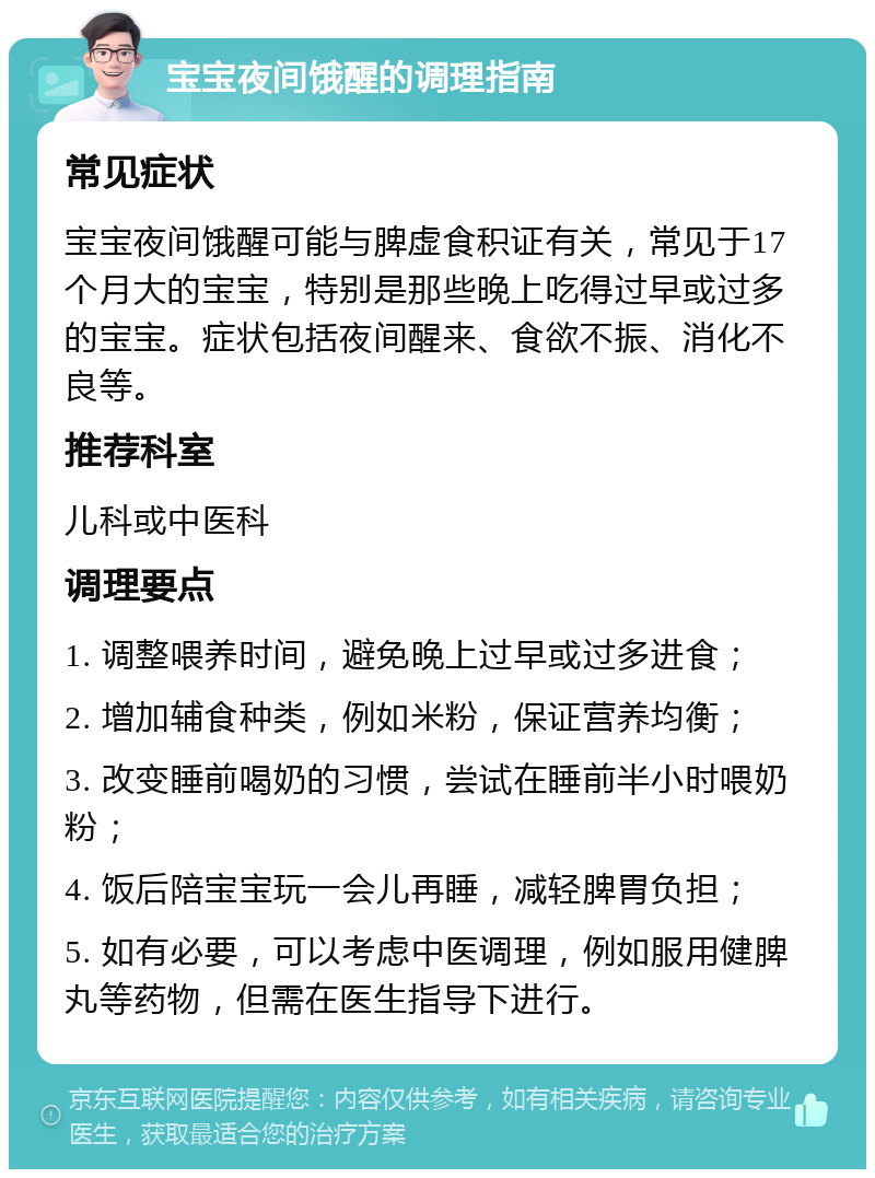 宝宝夜间饿醒的调理指南 常见症状 宝宝夜间饿醒可能与脾虚食积证有关，常见于17个月大的宝宝，特别是那些晚上吃得过早或过多的宝宝。症状包括夜间醒来、食欲不振、消化不良等。 推荐科室 儿科或中医科 调理要点 1. 调整喂养时间，避免晚上过早或过多进食； 2. 增加辅食种类，例如米粉，保证营养均衡； 3. 改变睡前喝奶的习惯，尝试在睡前半小时喂奶粉； 4. 饭后陪宝宝玩一会儿再睡，减轻脾胃负担； 5. 如有必要，可以考虑中医调理，例如服用健脾丸等药物，但需在医生指导下进行。