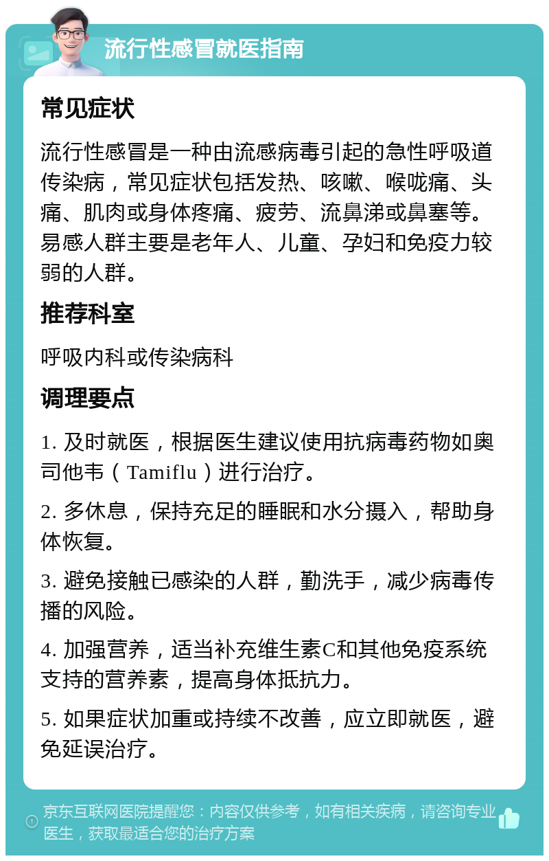 流行性感冒就医指南 常见症状 流行性感冒是一种由流感病毒引起的急性呼吸道传染病，常见症状包括发热、咳嗽、喉咙痛、头痛、肌肉或身体疼痛、疲劳、流鼻涕或鼻塞等。易感人群主要是老年人、儿童、孕妇和免疫力较弱的人群。 推荐科室 呼吸内科或传染病科 调理要点 1. 及时就医，根据医生建议使用抗病毒药物如奥司他韦（Tamiflu）进行治疗。 2. 多休息，保持充足的睡眠和水分摄入，帮助身体恢复。 3. 避免接触已感染的人群，勤洗手，减少病毒传播的风险。 4. 加强营养，适当补充维生素C和其他免疫系统支持的营养素，提高身体抵抗力。 5. 如果症状加重或持续不改善，应立即就医，避免延误治疗。