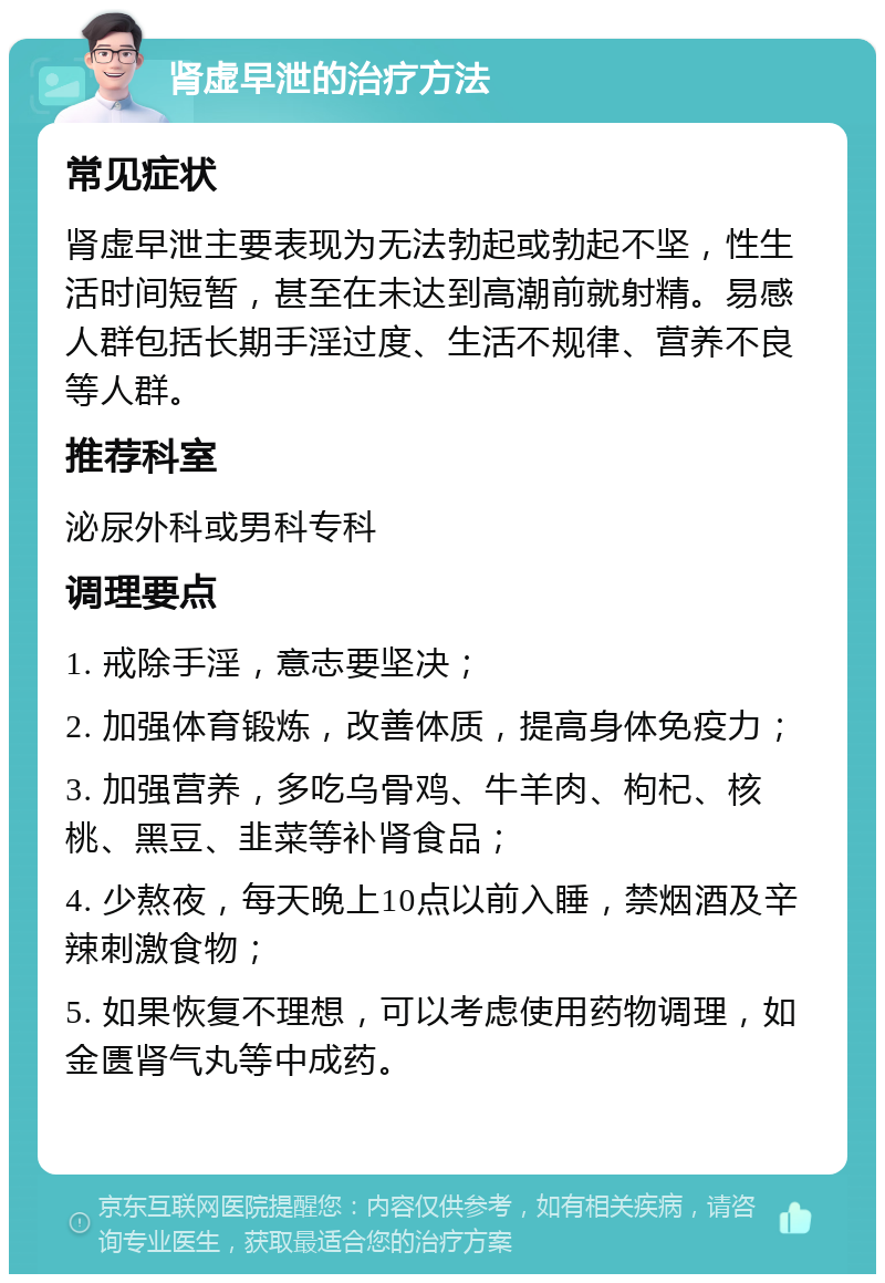 肾虚早泄的治疗方法 常见症状 肾虚早泄主要表现为无法勃起或勃起不坚，性生活时间短暂，甚至在未达到高潮前就射精。易感人群包括长期手淫过度、生活不规律、营养不良等人群。 推荐科室 泌尿外科或男科专科 调理要点 1. 戒除手淫，意志要坚决； 2. 加强体育锻炼，改善体质，提高身体免疫力； 3. 加强营养，多吃乌骨鸡、牛羊肉、枸杞、核桃、黑豆、韭菜等补肾食品； 4. 少熬夜，每天晚上10点以前入睡，禁烟酒及辛辣刺激食物； 5. 如果恢复不理想，可以考虑使用药物调理，如金匮肾气丸等中成药。