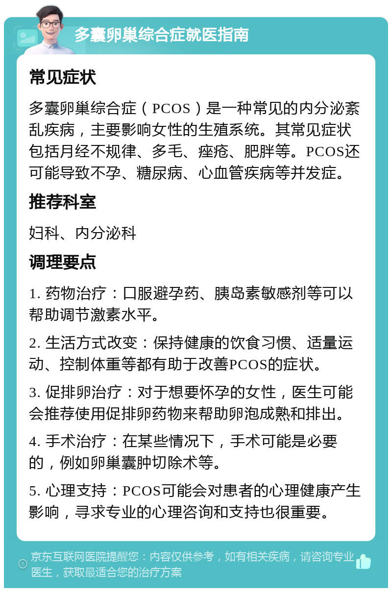 多囊卵巢综合症就医指南 常见症状 多囊卵巢综合症（PCOS）是一种常见的内分泌紊乱疾病，主要影响女性的生殖系统。其常见症状包括月经不规律、多毛、痤疮、肥胖等。PCOS还可能导致不孕、糖尿病、心血管疾病等并发症。 推荐科室 妇科、内分泌科 调理要点 1. 药物治疗：口服避孕药、胰岛素敏感剂等可以帮助调节激素水平。 2. 生活方式改变：保持健康的饮食习惯、适量运动、控制体重等都有助于改善PCOS的症状。 3. 促排卵治疗：对于想要怀孕的女性，医生可能会推荐使用促排卵药物来帮助卵泡成熟和排出。 4. 手术治疗：在某些情况下，手术可能是必要的，例如卵巢囊肿切除术等。 5. 心理支持：PCOS可能会对患者的心理健康产生影响，寻求专业的心理咨询和支持也很重要。