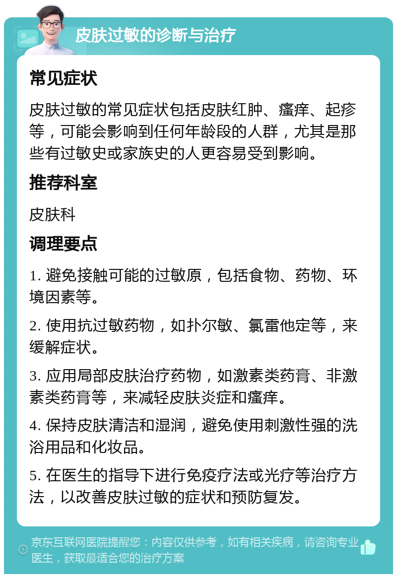 皮肤过敏的诊断与治疗 常见症状 皮肤过敏的常见症状包括皮肤红肿、瘙痒、起疹等，可能会影响到任何年龄段的人群，尤其是那些有过敏史或家族史的人更容易受到影响。 推荐科室 皮肤科 调理要点 1. 避免接触可能的过敏原，包括食物、药物、环境因素等。 2. 使用抗过敏药物，如扑尔敏、氯雷他定等，来缓解症状。 3. 应用局部皮肤治疗药物，如激素类药膏、非激素类药膏等，来减轻皮肤炎症和瘙痒。 4. 保持皮肤清洁和湿润，避免使用刺激性强的洗浴用品和化妆品。 5. 在医生的指导下进行免疫疗法或光疗等治疗方法，以改善皮肤过敏的症状和预防复发。