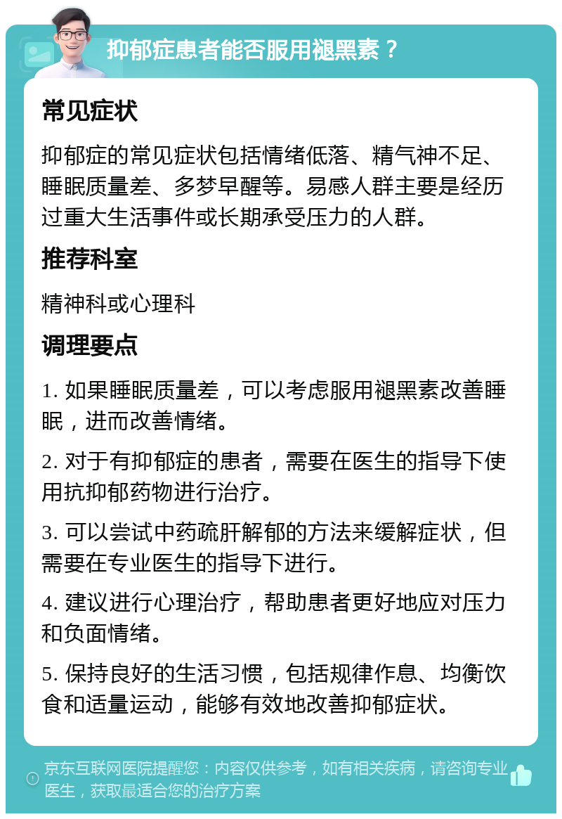 抑郁症患者能否服用褪黑素？ 常见症状 抑郁症的常见症状包括情绪低落、精气神不足、睡眠质量差、多梦早醒等。易感人群主要是经历过重大生活事件或长期承受压力的人群。 推荐科室 精神科或心理科 调理要点 1. 如果睡眠质量差，可以考虑服用褪黑素改善睡眠，进而改善情绪。 2. 对于有抑郁症的患者，需要在医生的指导下使用抗抑郁药物进行治疗。 3. 可以尝试中药疏肝解郁的方法来缓解症状，但需要在专业医生的指导下进行。 4. 建议进行心理治疗，帮助患者更好地应对压力和负面情绪。 5. 保持良好的生活习惯，包括规律作息、均衡饮食和适量运动，能够有效地改善抑郁症状。