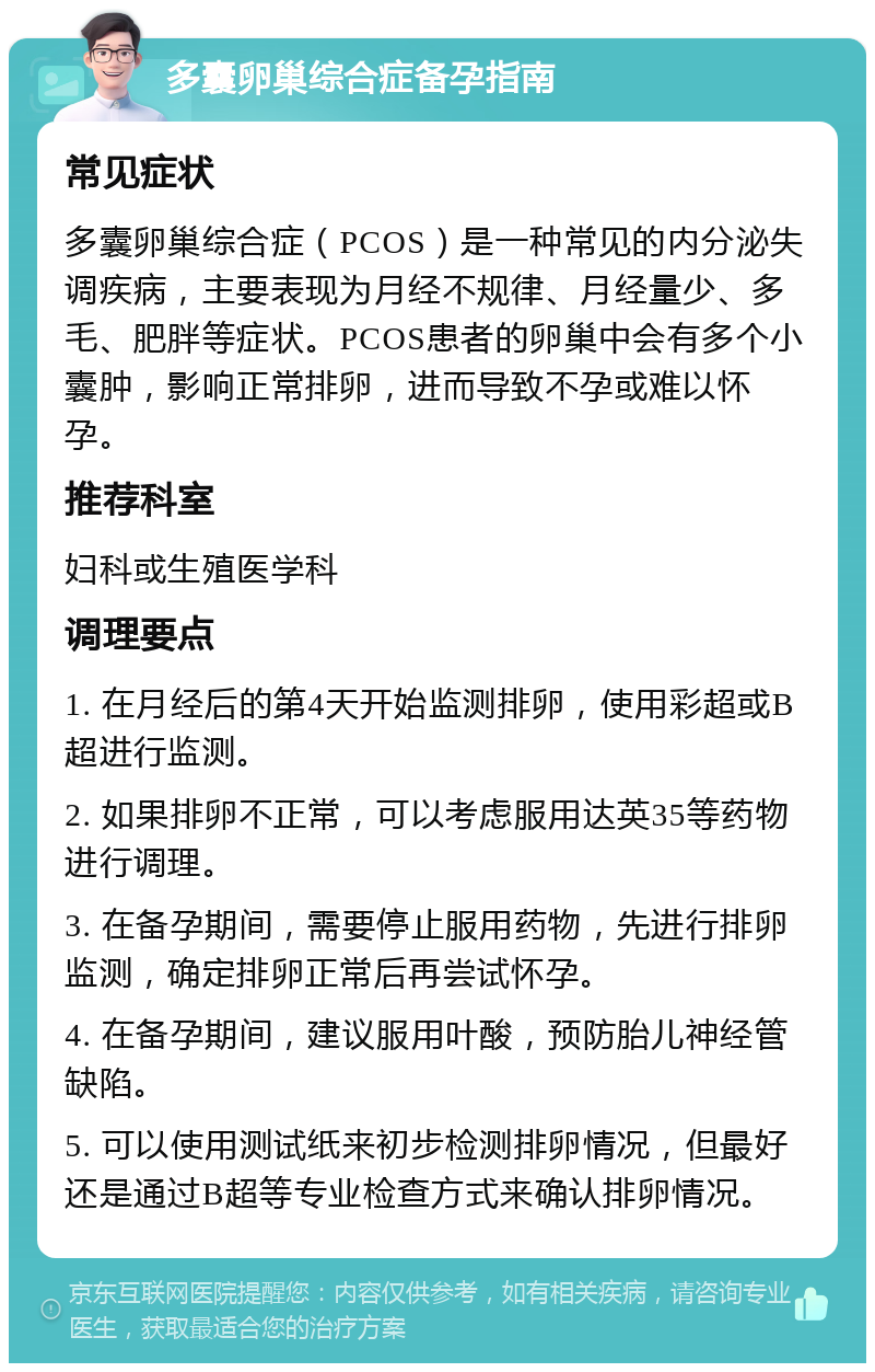 多囊卵巢综合症备孕指南 常见症状 多囊卵巢综合症（PCOS）是一种常见的内分泌失调疾病，主要表现为月经不规律、月经量少、多毛、肥胖等症状。PCOS患者的卵巢中会有多个小囊肿，影响正常排卵，进而导致不孕或难以怀孕。 推荐科室 妇科或生殖医学科 调理要点 1. 在月经后的第4天开始监测排卵，使用彩超或B超进行监测。 2. 如果排卵不正常，可以考虑服用达英35等药物进行调理。 3. 在备孕期间，需要停止服用药物，先进行排卵监测，确定排卵正常后再尝试怀孕。 4. 在备孕期间，建议服用叶酸，预防胎儿神经管缺陷。 5. 可以使用测试纸来初步检测排卵情况，但最好还是通过B超等专业检查方式来确认排卵情况。