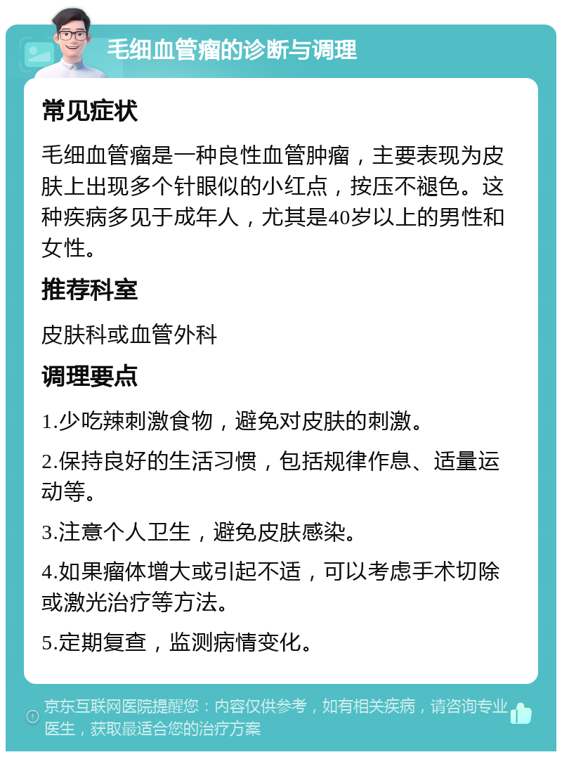 毛细血管瘤的诊断与调理 常见症状 毛细血管瘤是一种良性血管肿瘤，主要表现为皮肤上出现多个针眼似的小红点，按压不褪色。这种疾病多见于成年人，尤其是40岁以上的男性和女性。 推荐科室 皮肤科或血管外科 调理要点 1.少吃辣刺激食物，避免对皮肤的刺激。 2.保持良好的生活习惯，包括规律作息、适量运动等。 3.注意个人卫生，避免皮肤感染。 4.如果瘤体增大或引起不适，可以考虑手术切除或激光治疗等方法。 5.定期复查，监测病情变化。