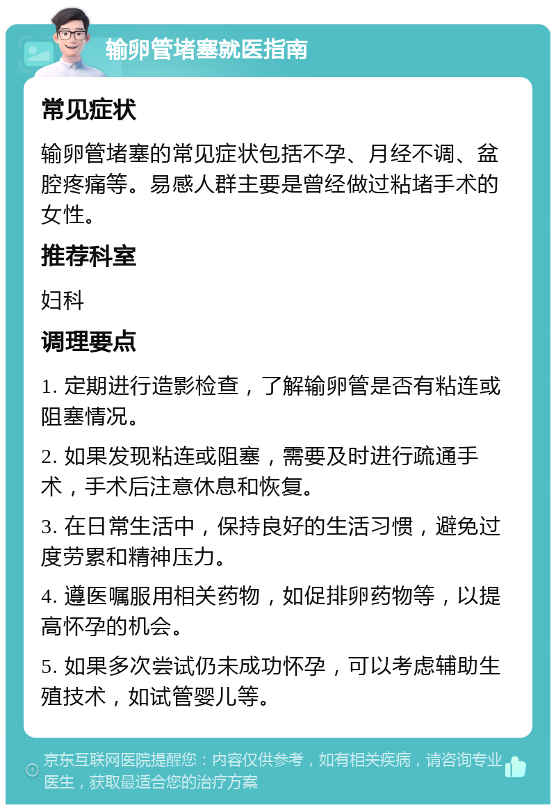 输卵管堵塞就医指南 常见症状 输卵管堵塞的常见症状包括不孕、月经不调、盆腔疼痛等。易感人群主要是曾经做过粘堵手术的女性。 推荐科室 妇科 调理要点 1. 定期进行造影检查，了解输卵管是否有粘连或阻塞情况。 2. 如果发现粘连或阻塞，需要及时进行疏通手术，手术后注意休息和恢复。 3. 在日常生活中，保持良好的生活习惯，避免过度劳累和精神压力。 4. 遵医嘱服用相关药物，如促排卵药物等，以提高怀孕的机会。 5. 如果多次尝试仍未成功怀孕，可以考虑辅助生殖技术，如试管婴儿等。