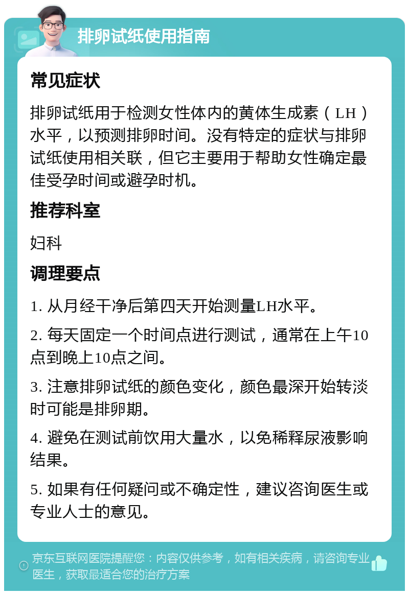 排卵试纸使用指南 常见症状 排卵试纸用于检测女性体内的黄体生成素（LH）水平，以预测排卵时间。没有特定的症状与排卵试纸使用相关联，但它主要用于帮助女性确定最佳受孕时间或避孕时机。 推荐科室 妇科 调理要点 1. 从月经干净后第四天开始测量LH水平。 2. 每天固定一个时间点进行测试，通常在上午10点到晚上10点之间。 3. 注意排卵试纸的颜色变化，颜色最深开始转淡时可能是排卵期。 4. 避免在测试前饮用大量水，以免稀释尿液影响结果。 5. 如果有任何疑问或不确定性，建议咨询医生或专业人士的意见。