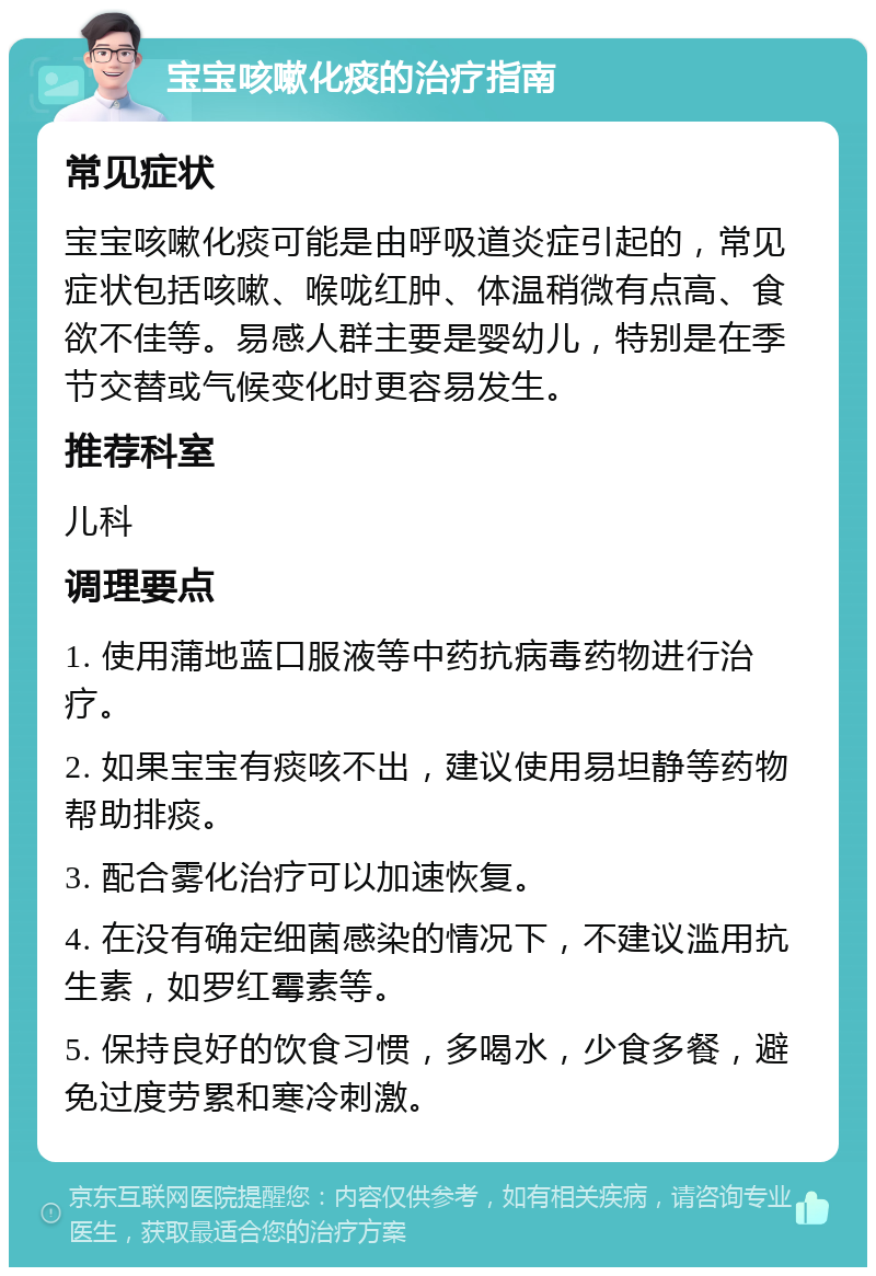 宝宝咳嗽化痰的治疗指南 常见症状 宝宝咳嗽化痰可能是由呼吸道炎症引起的，常见症状包括咳嗽、喉咙红肿、体温稍微有点高、食欲不佳等。易感人群主要是婴幼儿，特别是在季节交替或气候变化时更容易发生。 推荐科室 儿科 调理要点 1. 使用蒲地蓝口服液等中药抗病毒药物进行治疗。 2. 如果宝宝有痰咳不出，建议使用易坦静等药物帮助排痰。 3. 配合雾化治疗可以加速恢复。 4. 在没有确定细菌感染的情况下，不建议滥用抗生素，如罗红霉素等。 5. 保持良好的饮食习惯，多喝水，少食多餐，避免过度劳累和寒冷刺激。