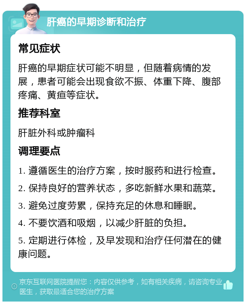 肝癌的早期诊断和治疗 常见症状 肝癌的早期症状可能不明显，但随着病情的发展，患者可能会出现食欲不振、体重下降、腹部疼痛、黄疸等症状。 推荐科室 肝脏外科或肿瘤科 调理要点 1. 遵循医生的治疗方案，按时服药和进行检查。 2. 保持良好的营养状态，多吃新鲜水果和蔬菜。 3. 避免过度劳累，保持充足的休息和睡眠。 4. 不要饮酒和吸烟，以减少肝脏的负担。 5. 定期进行体检，及早发现和治疗任何潜在的健康问题。