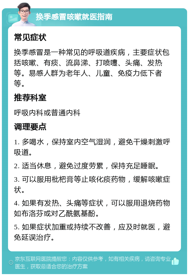 换季感冒咳嗽就医指南 常见症状 换季感冒是一种常见的呼吸道疾病，主要症状包括咳嗽、有痰、流鼻涕、打喷嚏、头痛、发热等。易感人群为老年人、儿童、免疫力低下者等。 推荐科室 呼吸内科或普通内科 调理要点 1. 多喝水，保持室内空气湿润，避免干燥刺激呼吸道。 2. 适当休息，避免过度劳累，保持充足睡眠。 3. 可以服用枇杷膏等止咳化痰药物，缓解咳嗽症状。 4. 如果有发热、头痛等症状，可以服用退烧药物如布洛芬或对乙酰氨基酚。 5. 如果症状加重或持续不改善，应及时就医，避免延误治疗。