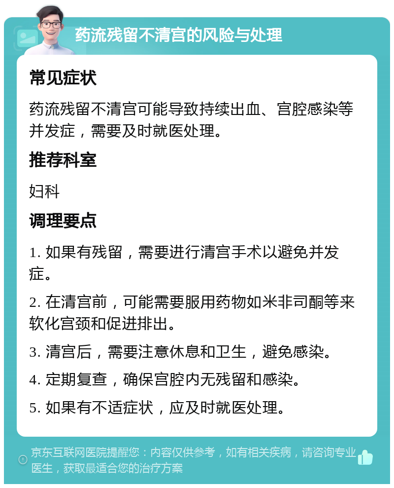 药流残留不清宫的风险与处理 常见症状 药流残留不清宫可能导致持续出血、宫腔感染等并发症，需要及时就医处理。 推荐科室 妇科 调理要点 1. 如果有残留，需要进行清宫手术以避免并发症。 2. 在清宫前，可能需要服用药物如米非司酮等来软化宫颈和促进排出。 3. 清宫后，需要注意休息和卫生，避免感染。 4. 定期复查，确保宫腔内无残留和感染。 5. 如果有不适症状，应及时就医处理。