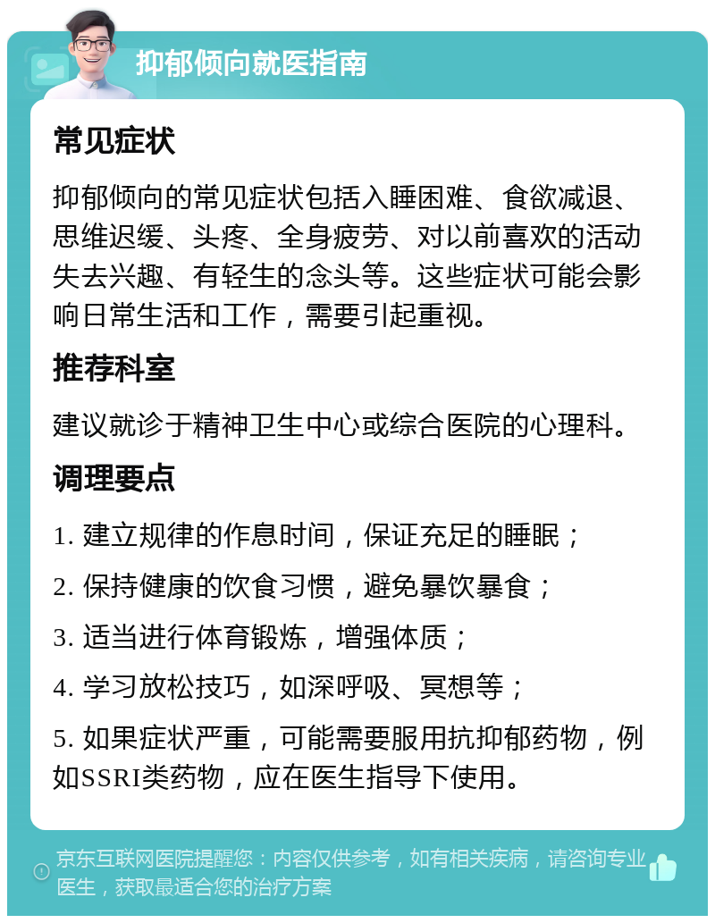 抑郁倾向就医指南 常见症状 抑郁倾向的常见症状包括入睡困难、食欲减退、思维迟缓、头疼、全身疲劳、对以前喜欢的活动失去兴趣、有轻生的念头等。这些症状可能会影响日常生活和工作，需要引起重视。 推荐科室 建议就诊于精神卫生中心或综合医院的心理科。 调理要点 1. 建立规律的作息时间，保证充足的睡眠； 2. 保持健康的饮食习惯，避免暴饮暴食； 3. 适当进行体育锻炼，增强体质； 4. 学习放松技巧，如深呼吸、冥想等； 5. 如果症状严重，可能需要服用抗抑郁药物，例如SSRI类药物，应在医生指导下使用。