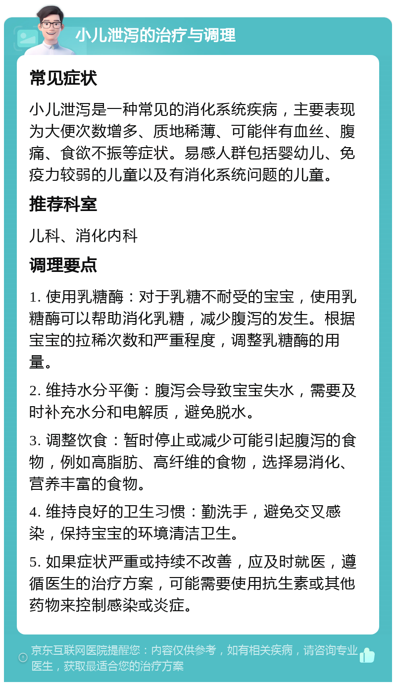 小儿泄泻的治疗与调理 常见症状 小儿泄泻是一种常见的消化系统疾病，主要表现为大便次数增多、质地稀薄、可能伴有血丝、腹痛、食欲不振等症状。易感人群包括婴幼儿、免疫力较弱的儿童以及有消化系统问题的儿童。 推荐科室 儿科、消化内科 调理要点 1. 使用乳糖酶：对于乳糖不耐受的宝宝，使用乳糖酶可以帮助消化乳糖，减少腹泻的发生。根据宝宝的拉稀次数和严重程度，调整乳糖酶的用量。 2. 维持水分平衡：腹泻会导致宝宝失水，需要及时补充水分和电解质，避免脱水。 3. 调整饮食：暂时停止或减少可能引起腹泻的食物，例如高脂肪、高纤维的食物，选择易消化、营养丰富的食物。 4. 维持良好的卫生习惯：勤洗手，避免交叉感染，保持宝宝的环境清洁卫生。 5. 如果症状严重或持续不改善，应及时就医，遵循医生的治疗方案，可能需要使用抗生素或其他药物来控制感染或炎症。