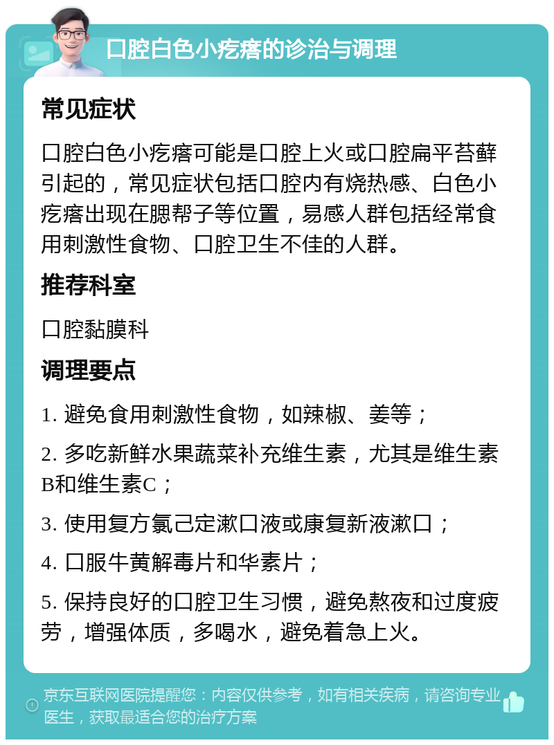 口腔白色小疙瘩的诊治与调理 常见症状 口腔白色小疙瘩可能是口腔上火或口腔扁平苔藓引起的，常见症状包括口腔内有烧热感、白色小疙瘩出现在腮帮子等位置，易感人群包括经常食用刺激性食物、口腔卫生不佳的人群。 推荐科室 口腔黏膜科 调理要点 1. 避免食用刺激性食物，如辣椒、姜等； 2. 多吃新鲜水果蔬菜补充维生素，尤其是维生素B和维生素C； 3. 使用复方氯己定漱口液或康复新液漱口； 4. 口服牛黄解毒片和华素片； 5. 保持良好的口腔卫生习惯，避免熬夜和过度疲劳，增强体质，多喝水，避免着急上火。