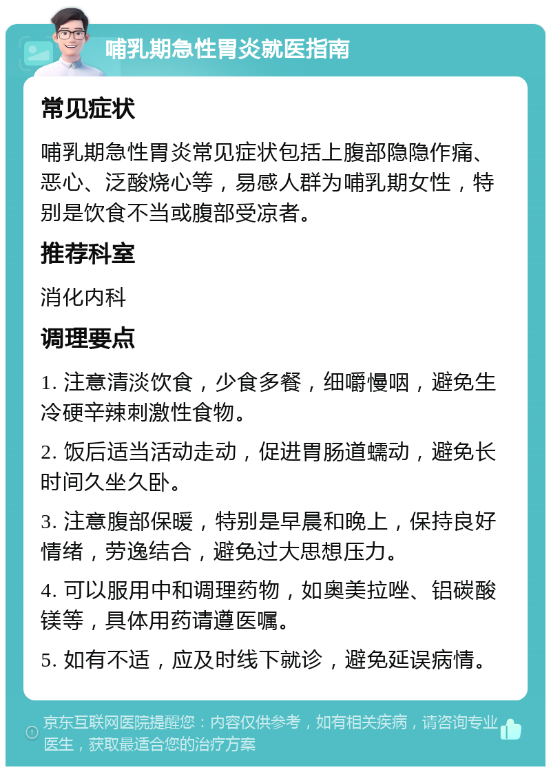 哺乳期急性胃炎就医指南 常见症状 哺乳期急性胃炎常见症状包括上腹部隐隐作痛、恶心、泛酸烧心等，易感人群为哺乳期女性，特别是饮食不当或腹部受凉者。 推荐科室 消化内科 调理要点 1. 注意清淡饮食，少食多餐，细嚼慢咽，避免生冷硬辛辣刺激性食物。 2. 饭后适当活动走动，促进胃肠道蠕动，避免长时间久坐久卧。 3. 注意腹部保暖，特别是早晨和晚上，保持良好情绪，劳逸结合，避免过大思想压力。 4. 可以服用中和调理药物，如奥美拉唑、铝碳酸镁等，具体用药请遵医嘱。 5. 如有不适，应及时线下就诊，避免延误病情。