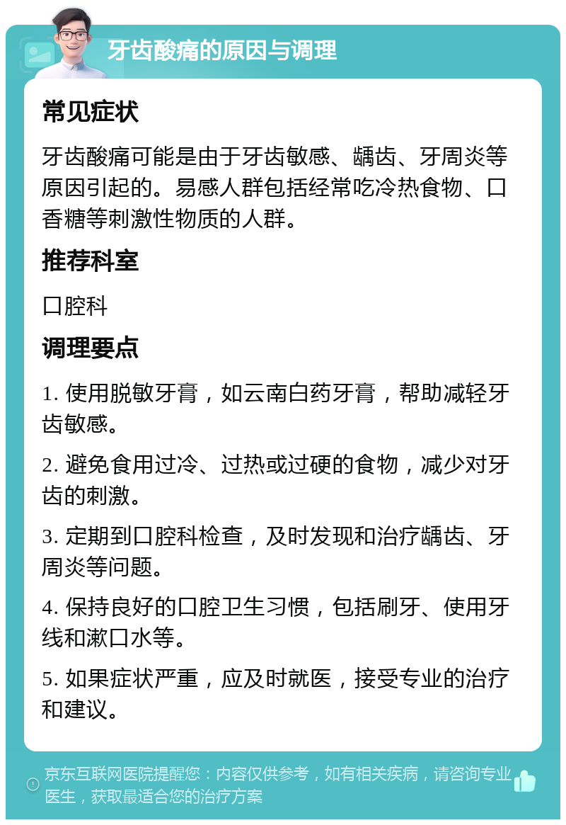 牙齿酸痛的原因与调理 常见症状 牙齿酸痛可能是由于牙齿敏感、龋齿、牙周炎等原因引起的。易感人群包括经常吃冷热食物、口香糖等刺激性物质的人群。 推荐科室 口腔科 调理要点 1. 使用脱敏牙膏，如云南白药牙膏，帮助减轻牙齿敏感。 2. 避免食用过冷、过热或过硬的食物，减少对牙齿的刺激。 3. 定期到口腔科检查，及时发现和治疗龋齿、牙周炎等问题。 4. 保持良好的口腔卫生习惯，包括刷牙、使用牙线和漱口水等。 5. 如果症状严重，应及时就医，接受专业的治疗和建议。