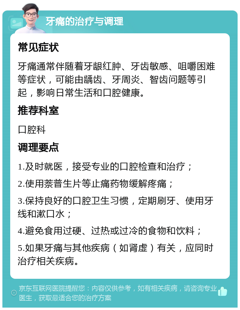 牙痛的治疗与调理 常见症状 牙痛通常伴随着牙龈红肿、牙齿敏感、咀嚼困难等症状，可能由龋齿、牙周炎、智齿问题等引起，影响日常生活和口腔健康。 推荐科室 口腔科 调理要点 1.及时就医，接受专业的口腔检查和治疗； 2.使用萘普生片等止痛药物缓解疼痛； 3.保持良好的口腔卫生习惯，定期刷牙、使用牙线和漱口水； 4.避免食用过硬、过热或过冷的食物和饮料； 5.如果牙痛与其他疾病（如肾虚）有关，应同时治疗相关疾病。