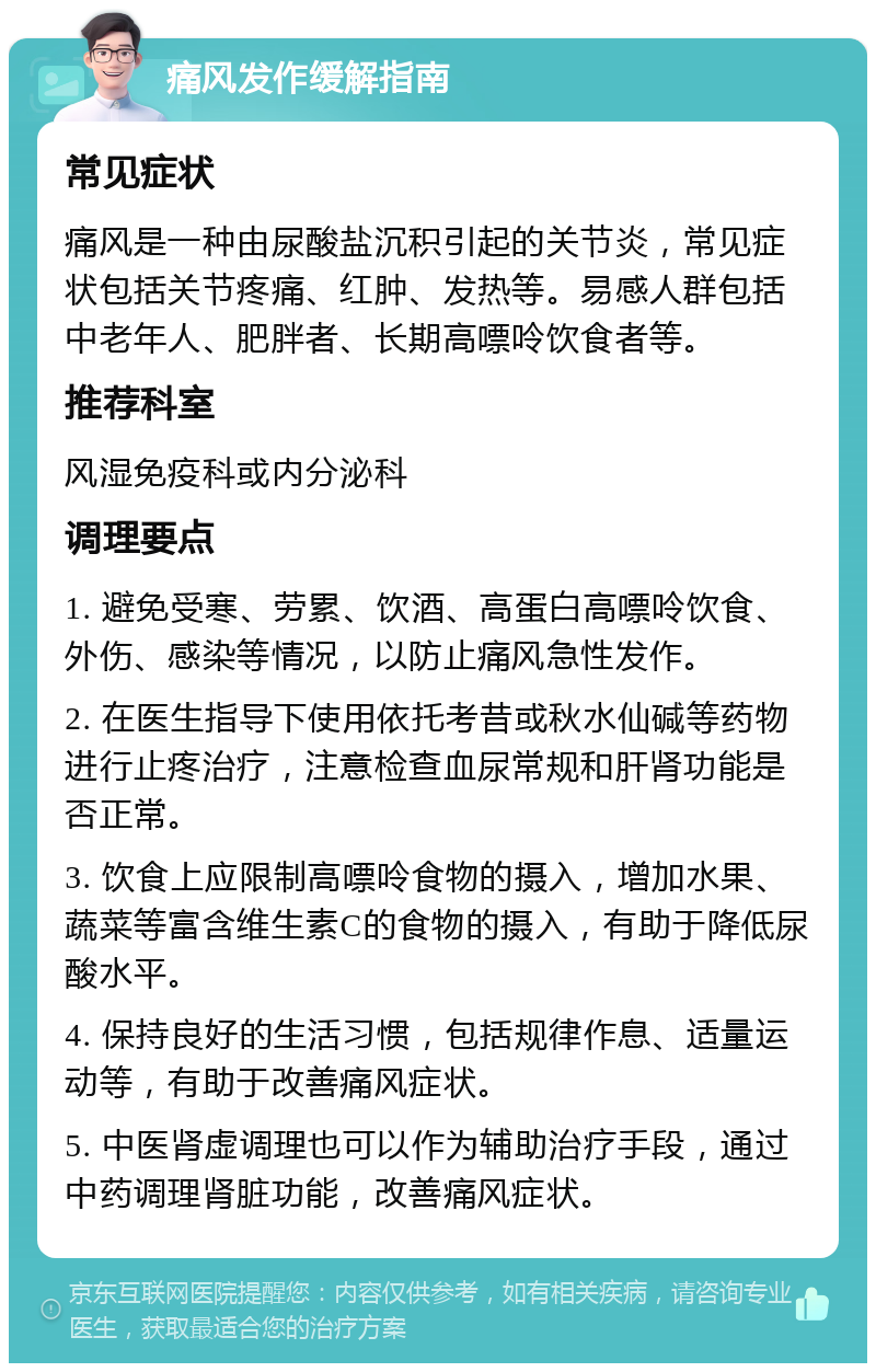 痛风发作缓解指南 常见症状 痛风是一种由尿酸盐沉积引起的关节炎，常见症状包括关节疼痛、红肿、发热等。易感人群包括中老年人、肥胖者、长期高嘌呤饮食者等。 推荐科室 风湿免疫科或内分泌科 调理要点 1. 避免受寒、劳累、饮酒、高蛋白高嘌呤饮食、外伤、感染等情况，以防止痛风急性发作。 2. 在医生指导下使用依托考昔或秋水仙碱等药物进行止疼治疗，注意检查血尿常规和肝肾功能是否正常。 3. 饮食上应限制高嘌呤食物的摄入，增加水果、蔬菜等富含维生素C的食物的摄入，有助于降低尿酸水平。 4. 保持良好的生活习惯，包括规律作息、适量运动等，有助于改善痛风症状。 5. 中医肾虚调理也可以作为辅助治疗手段，通过中药调理肾脏功能，改善痛风症状。