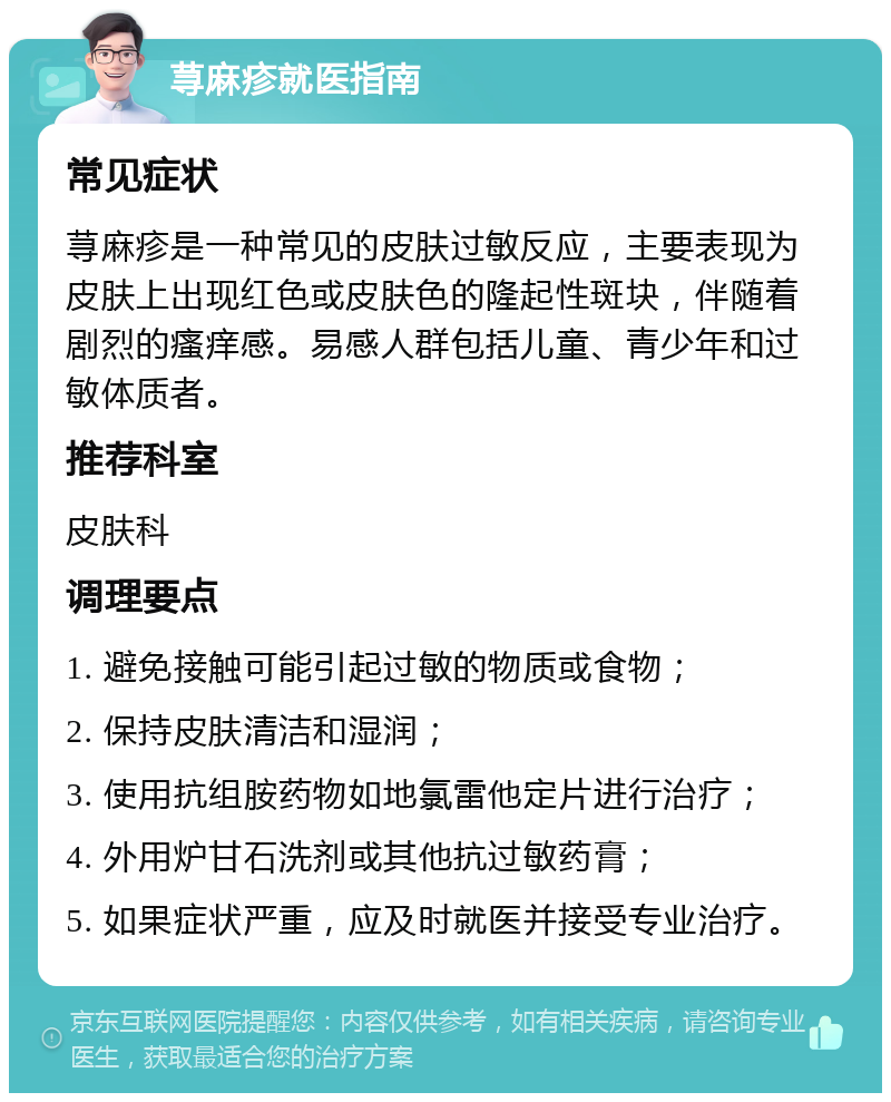 荨麻疹就医指南 常见症状 荨麻疹是一种常见的皮肤过敏反应，主要表现为皮肤上出现红色或皮肤色的隆起性斑块，伴随着剧烈的瘙痒感。易感人群包括儿童、青少年和过敏体质者。 推荐科室 皮肤科 调理要点 1. 避免接触可能引起过敏的物质或食物； 2. 保持皮肤清洁和湿润； 3. 使用抗组胺药物如地氯雷他定片进行治疗； 4. 外用炉甘石洗剂或其他抗过敏药膏； 5. 如果症状严重，应及时就医并接受专业治疗。