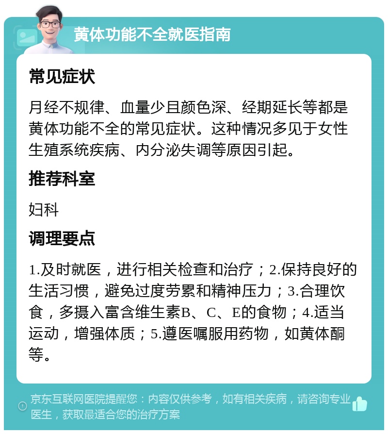 黄体功能不全就医指南 常见症状 月经不规律、血量少且颜色深、经期延长等都是黄体功能不全的常见症状。这种情况多见于女性生殖系统疾病、内分泌失调等原因引起。 推荐科室 妇科 调理要点 1.及时就医，进行相关检查和治疗；2.保持良好的生活习惯，避免过度劳累和精神压力；3.合理饮食，多摄入富含维生素B、C、E的食物；4.适当运动，增强体质；5.遵医嘱服用药物，如黄体酮等。