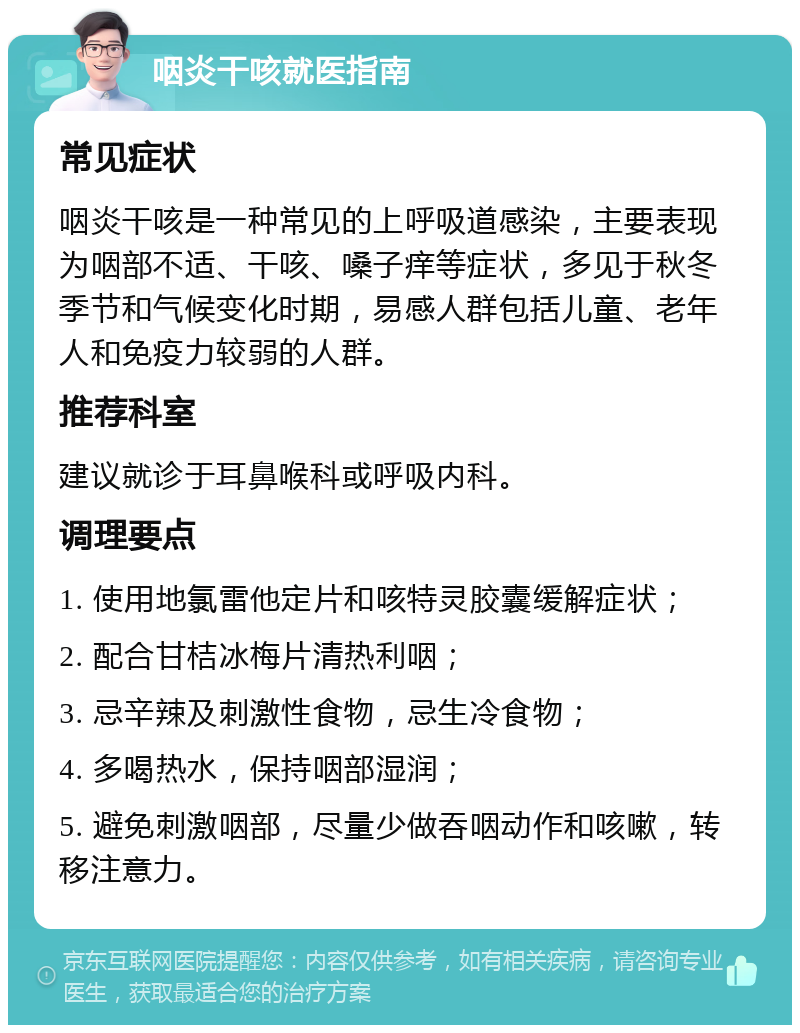 咽炎干咳就医指南 常见症状 咽炎干咳是一种常见的上呼吸道感染，主要表现为咽部不适、干咳、嗓子痒等症状，多见于秋冬季节和气候变化时期，易感人群包括儿童、老年人和免疫力较弱的人群。 推荐科室 建议就诊于耳鼻喉科或呼吸内科。 调理要点 1. 使用地氯雷他定片和咳特灵胶囊缓解症状； 2. 配合甘桔冰梅片清热利咽； 3. 忌辛辣及刺激性食物，忌生冷食物； 4. 多喝热水，保持咽部湿润； 5. 避免刺激咽部，尽量少做吞咽动作和咳嗽，转移注意力。