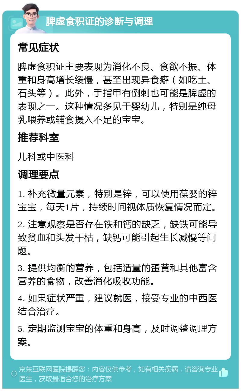 脾虚食积证的诊断与调理 常见症状 脾虚食积证主要表现为消化不良、食欲不振、体重和身高增长缓慢，甚至出现异食癖（如吃土、石头等）。此外，手指甲有倒刺也可能是脾虚的表现之一。这种情况多见于婴幼儿，特别是纯母乳喂养或辅食摄入不足的宝宝。 推荐科室 儿科或中医科 调理要点 1. 补充微量元素，特别是锌，可以使用葆婴的锌宝宝，每天1片，持续时间视体质恢复情况而定。 2. 注意观察是否存在铁和钙的缺乏，缺铁可能导致贫血和头发干枯，缺钙可能引起生长减慢等问题。 3. 提供均衡的营养，包括适量的蛋黄和其他富含营养的食物，改善消化吸收功能。 4. 如果症状严重，建议就医，接受专业的中西医结合治疗。 5. 定期监测宝宝的体重和身高，及时调整调理方案。