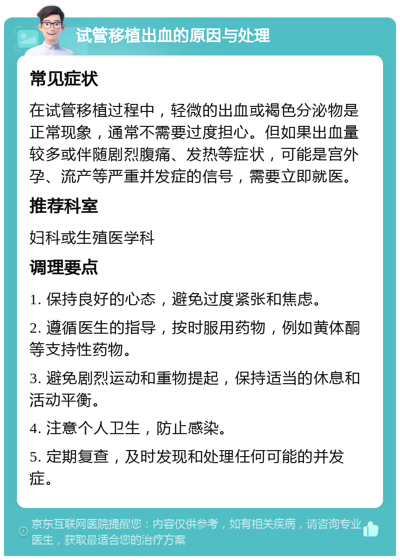 试管移植出血的原因与处理 常见症状 在试管移植过程中，轻微的出血或褐色分泌物是正常现象，通常不需要过度担心。但如果出血量较多或伴随剧烈腹痛、发热等症状，可能是宫外孕、流产等严重并发症的信号，需要立即就医。 推荐科室 妇科或生殖医学科 调理要点 1. 保持良好的心态，避免过度紧张和焦虑。 2. 遵循医生的指导，按时服用药物，例如黄体酮等支持性药物。 3. 避免剧烈运动和重物提起，保持适当的休息和活动平衡。 4. 注意个人卫生，防止感染。 5. 定期复查，及时发现和处理任何可能的并发症。