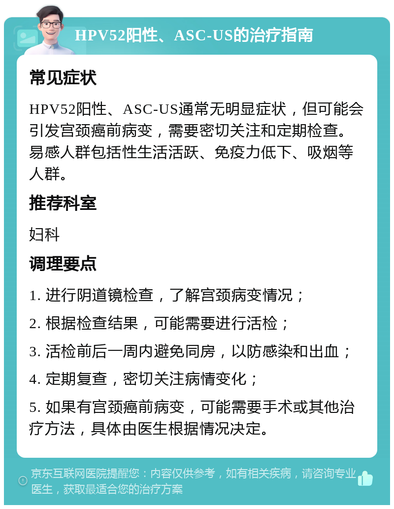 HPV52阳性、ASC-US的治疗指南 常见症状 HPV52阳性、ASC-US通常无明显症状，但可能会引发宫颈癌前病变，需要密切关注和定期检查。易感人群包括性生活活跃、免疫力低下、吸烟等人群。 推荐科室 妇科 调理要点 1. 进行阴道镜检查，了解宫颈病变情况； 2. 根据检查结果，可能需要进行活检； 3. 活检前后一周内避免同房，以防感染和出血； 4. 定期复查，密切关注病情变化； 5. 如果有宫颈癌前病变，可能需要手术或其他治疗方法，具体由医生根据情况决定。