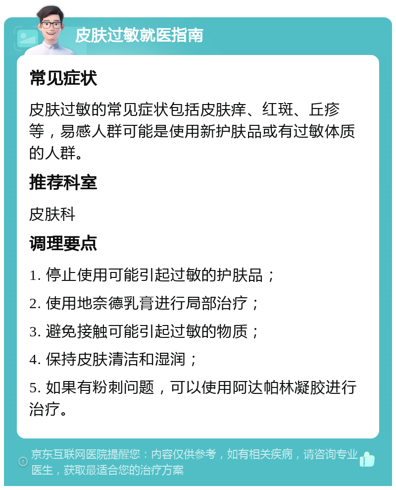 皮肤过敏就医指南 常见症状 皮肤过敏的常见症状包括皮肤痒、红斑、丘疹等，易感人群可能是使用新护肤品或有过敏体质的人群。 推荐科室 皮肤科 调理要点 1. 停止使用可能引起过敏的护肤品； 2. 使用地奈德乳膏进行局部治疗； 3. 避免接触可能引起过敏的物质； 4. 保持皮肤清洁和湿润； 5. 如果有粉刺问题，可以使用阿达帕林凝胶进行治疗。