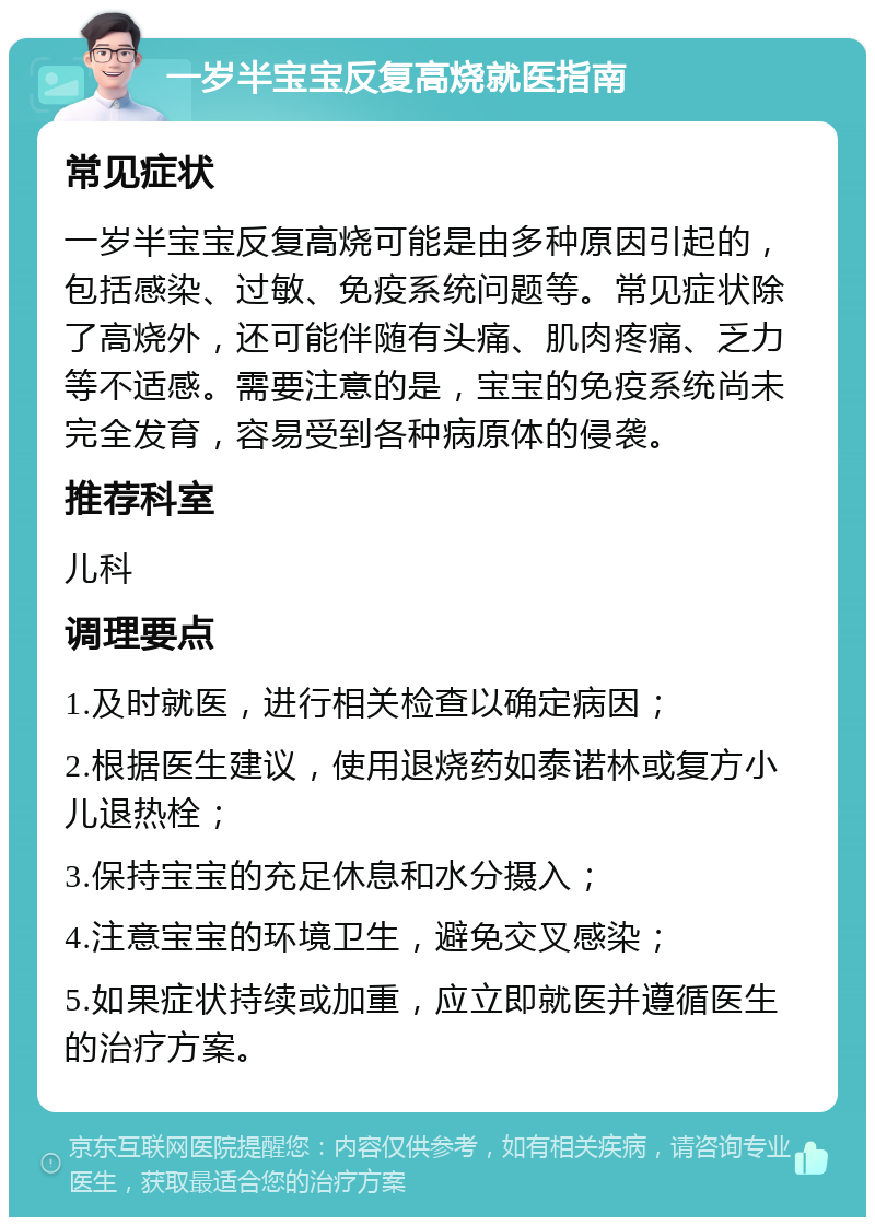 一岁半宝宝反复高烧就医指南 常见症状 一岁半宝宝反复高烧可能是由多种原因引起的，包括感染、过敏、免疫系统问题等。常见症状除了高烧外，还可能伴随有头痛、肌肉疼痛、乏力等不适感。需要注意的是，宝宝的免疫系统尚未完全发育，容易受到各种病原体的侵袭。 推荐科室 儿科 调理要点 1.及时就医，进行相关检查以确定病因； 2.根据医生建议，使用退烧药如泰诺林或复方小儿退热栓； 3.保持宝宝的充足休息和水分摄入； 4.注意宝宝的环境卫生，避免交叉感染； 5.如果症状持续或加重，应立即就医并遵循医生的治疗方案。