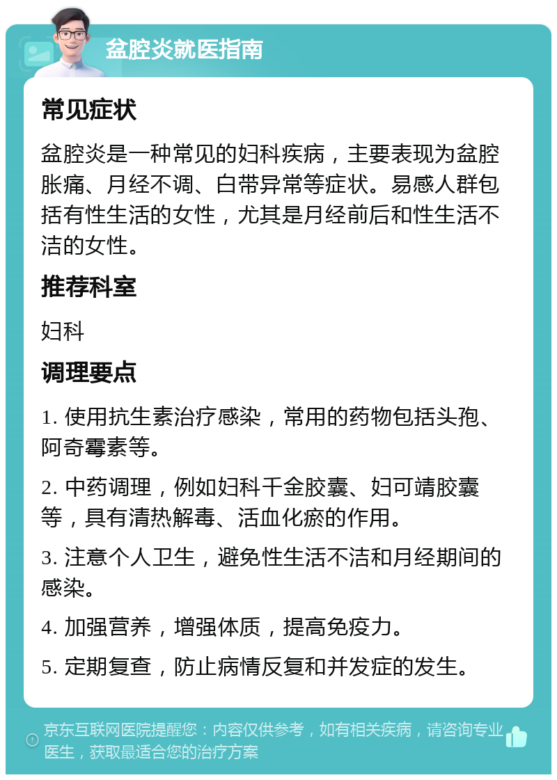 盆腔炎就医指南 常见症状 盆腔炎是一种常见的妇科疾病，主要表现为盆腔胀痛、月经不调、白带异常等症状。易感人群包括有性生活的女性，尤其是月经前后和性生活不洁的女性。 推荐科室 妇科 调理要点 1. 使用抗生素治疗感染，常用的药物包括头孢、阿奇霉素等。 2. 中药调理，例如妇科千金胶囊、妇可靖胶囊等，具有清热解毒、活血化瘀的作用。 3. 注意个人卫生，避免性生活不洁和月经期间的感染。 4. 加强营养，增强体质，提高免疫力。 5. 定期复查，防止病情反复和并发症的发生。