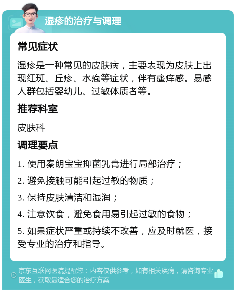 湿疹的治疗与调理 常见症状 湿疹是一种常见的皮肤病，主要表现为皮肤上出现红斑、丘疹、水疱等症状，伴有瘙痒感。易感人群包括婴幼儿、过敏体质者等。 推荐科室 皮肤科 调理要点 1. 使用秦朗宝宝抑菌乳膏进行局部治疗； 2. 避免接触可能引起过敏的物质； 3. 保持皮肤清洁和湿润； 4. 注意饮食，避免食用易引起过敏的食物； 5. 如果症状严重或持续不改善，应及时就医，接受专业的治疗和指导。