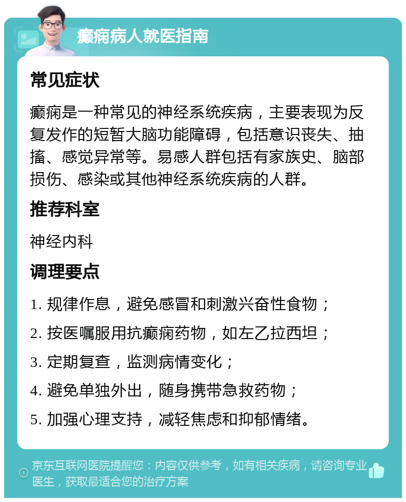 癫痫病人就医指南 常见症状 癫痫是一种常见的神经系统疾病，主要表现为反复发作的短暂大脑功能障碍，包括意识丧失、抽搐、感觉异常等。易感人群包括有家族史、脑部损伤、感染或其他神经系统疾病的人群。 推荐科室 神经内科 调理要点 1. 规律作息，避免感冒和刺激兴奋性食物； 2. 按医嘱服用抗癫痫药物，如左乙拉西坦； 3. 定期复查，监测病情变化； 4. 避免单独外出，随身携带急救药物； 5. 加强心理支持，减轻焦虑和抑郁情绪。