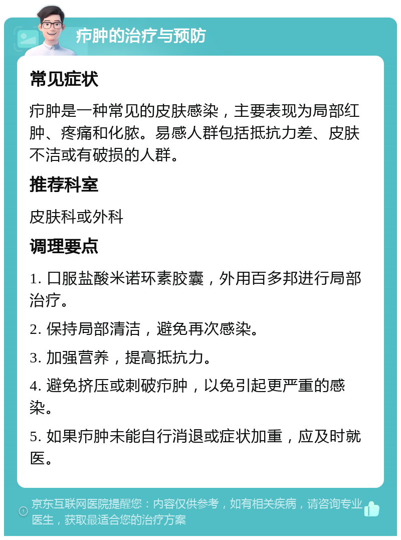 疖肿的治疗与预防 常见症状 疖肿是一种常见的皮肤感染，主要表现为局部红肿、疼痛和化脓。易感人群包括抵抗力差、皮肤不洁或有破损的人群。 推荐科室 皮肤科或外科 调理要点 1. 口服盐酸米诺环素胶囊，外用百多邦进行局部治疗。 2. 保持局部清洁，避免再次感染。 3. 加强营养，提高抵抗力。 4. 避免挤压或刺破疖肿，以免引起更严重的感染。 5. 如果疖肿未能自行消退或症状加重，应及时就医。