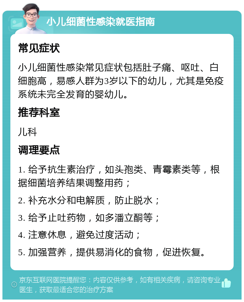 小儿细菌性感染就医指南 常见症状 小儿细菌性感染常见症状包括肚子痛、呕吐、白细胞高，易感人群为3岁以下的幼儿，尤其是免疫系统未完全发育的婴幼儿。 推荐科室 儿科 调理要点 1. 给予抗生素治疗，如头孢类、青霉素类等，根据细菌培养结果调整用药； 2. 补充水分和电解质，防止脱水； 3. 给予止吐药物，如多潘立酮等； 4. 注意休息，避免过度活动； 5. 加强营养，提供易消化的食物，促进恢复。