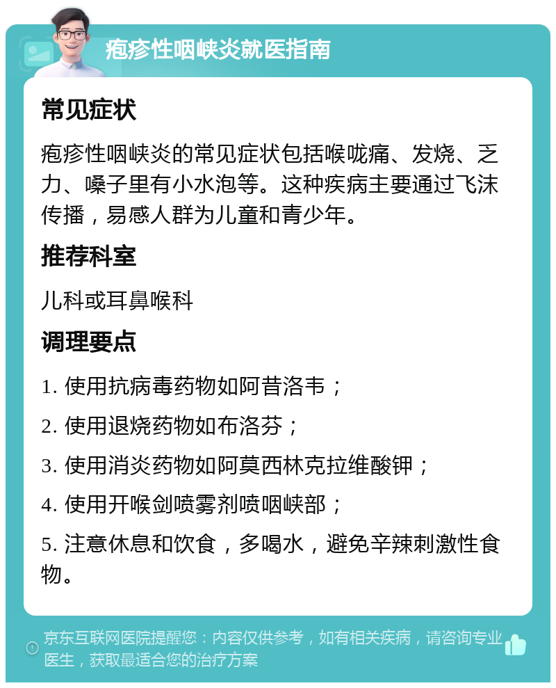 疱疹性咽峡炎就医指南 常见症状 疱疹性咽峡炎的常见症状包括喉咙痛、发烧、乏力、嗓子里有小水泡等。这种疾病主要通过飞沫传播，易感人群为儿童和青少年。 推荐科室 儿科或耳鼻喉科 调理要点 1. 使用抗病毒药物如阿昔洛韦； 2. 使用退烧药物如布洛芬； 3. 使用消炎药物如阿莫西林克拉维酸钾； 4. 使用开喉剑喷雾剂喷咽峡部； 5. 注意休息和饮食，多喝水，避免辛辣刺激性食物。