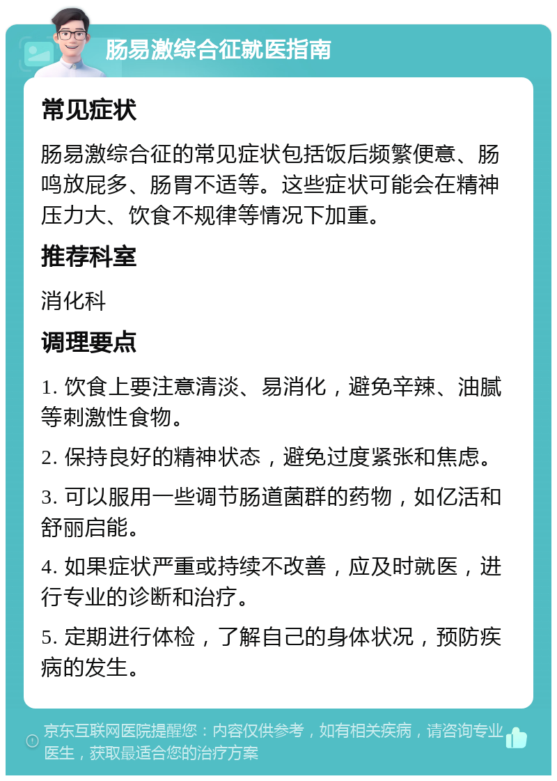 肠易激综合征就医指南 常见症状 肠易激综合征的常见症状包括饭后频繁便意、肠鸣放屁多、肠胃不适等。这些症状可能会在精神压力大、饮食不规律等情况下加重。 推荐科室 消化科 调理要点 1. 饮食上要注意清淡、易消化，避免辛辣、油腻等刺激性食物。 2. 保持良好的精神状态，避免过度紧张和焦虑。 3. 可以服用一些调节肠道菌群的药物，如亿活和舒丽启能。 4. 如果症状严重或持续不改善，应及时就医，进行专业的诊断和治疗。 5. 定期进行体检，了解自己的身体状况，预防疾病的发生。