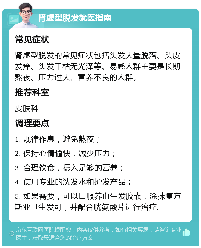 肾虚型脱发就医指南 常见症状 肾虚型脱发的常见症状包括头发大量脱落、头皮发痒、头发干枯无光泽等。易感人群主要是长期熬夜、压力过大、营养不良的人群。 推荐科室 皮肤科 调理要点 1. 规律作息，避免熬夜； 2. 保持心情愉快，减少压力； 3. 合理饮食，摄入足够的营养； 4. 使用专业的洗发水和护发产品； 5. 如果需要，可以口服养血生发胶囊，涂抹复方斯亚旦生发酊，并配合胱氨酸片进行治疗。