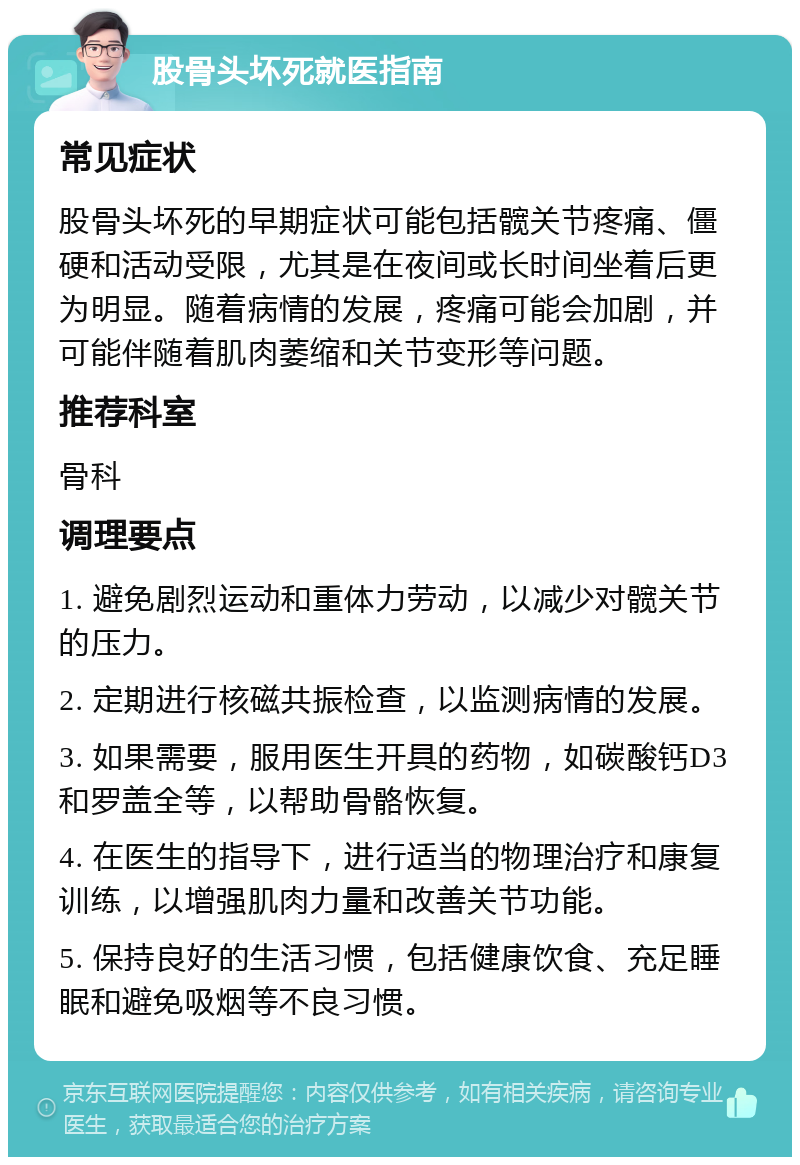 股骨头坏死就医指南 常见症状 股骨头坏死的早期症状可能包括髋关节疼痛、僵硬和活动受限，尤其是在夜间或长时间坐着后更为明显。随着病情的发展，疼痛可能会加剧，并可能伴随着肌肉萎缩和关节变形等问题。 推荐科室 骨科 调理要点 1. 避免剧烈运动和重体力劳动，以减少对髋关节的压力。 2. 定期进行核磁共振检查，以监测病情的发展。 3. 如果需要，服用医生开具的药物，如碳酸钙D3和罗盖全等，以帮助骨骼恢复。 4. 在医生的指导下，进行适当的物理治疗和康复训练，以增强肌肉力量和改善关节功能。 5. 保持良好的生活习惯，包括健康饮食、充足睡眠和避免吸烟等不良习惯。