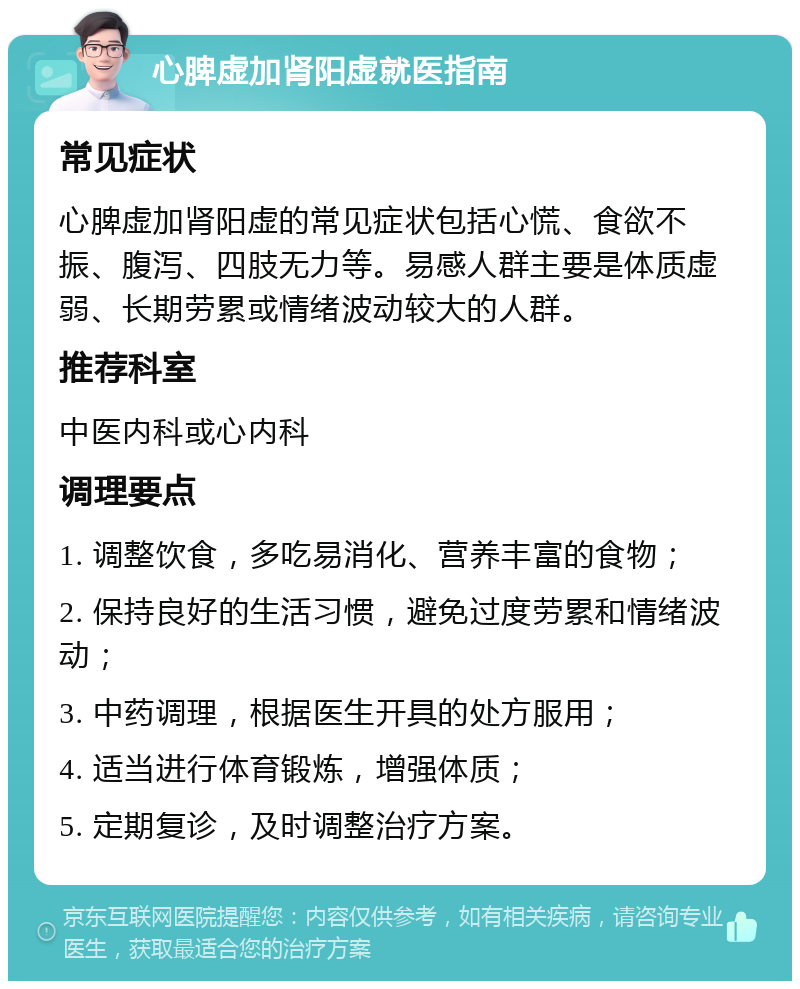 心脾虚加肾阳虚就医指南 常见症状 心脾虚加肾阳虚的常见症状包括心慌、食欲不振、腹泻、四肢无力等。易感人群主要是体质虚弱、长期劳累或情绪波动较大的人群。 推荐科室 中医内科或心内科 调理要点 1. 调整饮食，多吃易消化、营养丰富的食物； 2. 保持良好的生活习惯，避免过度劳累和情绪波动； 3. 中药调理，根据医生开具的处方服用； 4. 适当进行体育锻炼，增强体质； 5. 定期复诊，及时调整治疗方案。