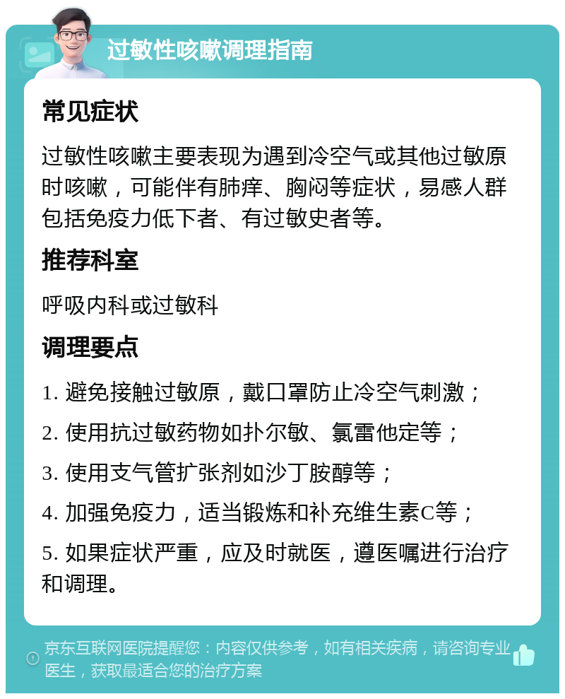 过敏性咳嗽调理指南 常见症状 过敏性咳嗽主要表现为遇到冷空气或其他过敏原时咳嗽，可能伴有肺痒、胸闷等症状，易感人群包括免疫力低下者、有过敏史者等。 推荐科室 呼吸内科或过敏科 调理要点 1. 避免接触过敏原，戴口罩防止冷空气刺激； 2. 使用抗过敏药物如扑尔敏、氯雷他定等； 3. 使用支气管扩张剂如沙丁胺醇等； 4. 加强免疫力，适当锻炼和补充维生素C等； 5. 如果症状严重，应及时就医，遵医嘱进行治疗和调理。