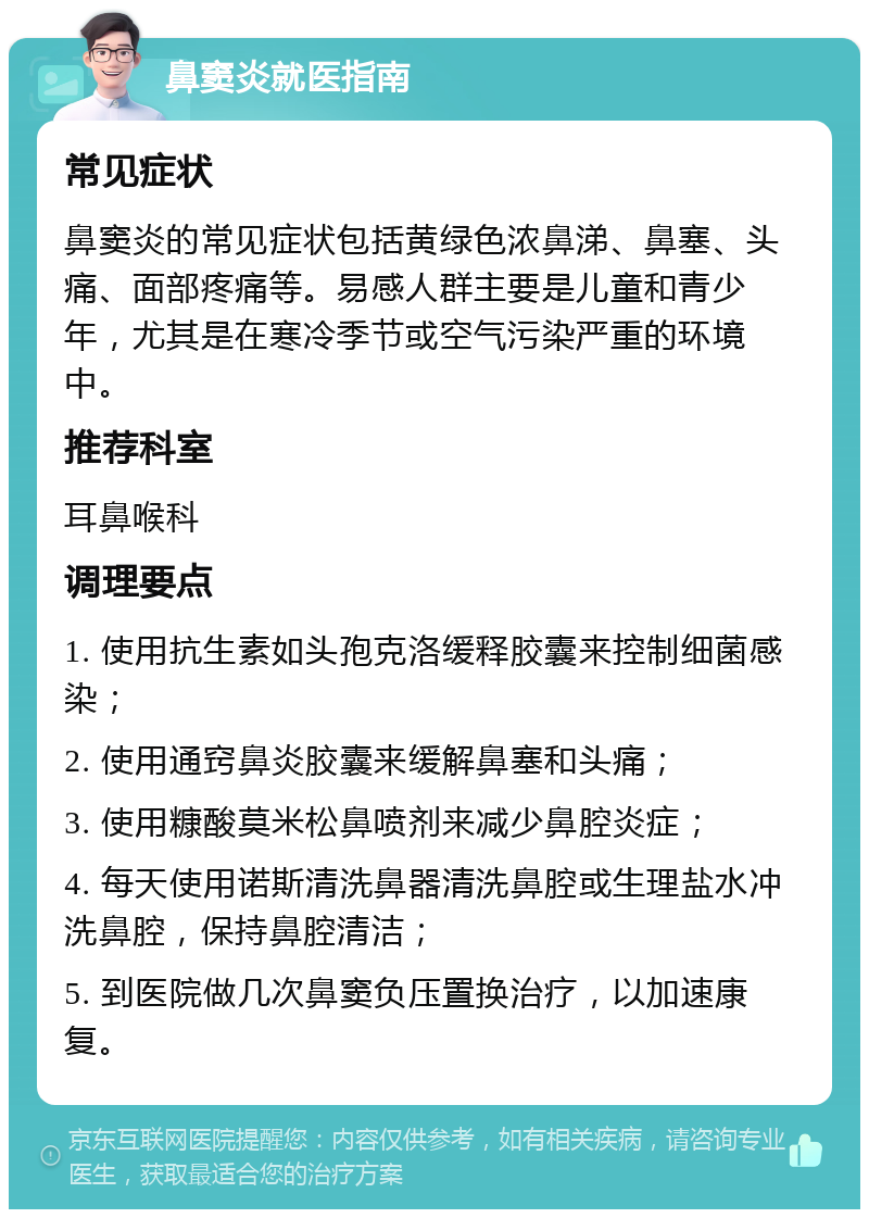 鼻窦炎就医指南 常见症状 鼻窦炎的常见症状包括黄绿色浓鼻涕、鼻塞、头痛、面部疼痛等。易感人群主要是儿童和青少年，尤其是在寒冷季节或空气污染严重的环境中。 推荐科室 耳鼻喉科 调理要点 1. 使用抗生素如头孢克洛缓释胶囊来控制细菌感染； 2. 使用通窍鼻炎胶囊来缓解鼻塞和头痛； 3. 使用糠酸莫米松鼻喷剂来减少鼻腔炎症； 4. 每天使用诺斯清洗鼻器清洗鼻腔或生理盐水冲洗鼻腔，保持鼻腔清洁； 5. 到医院做几次鼻窦负压置换治疗，以加速康复。