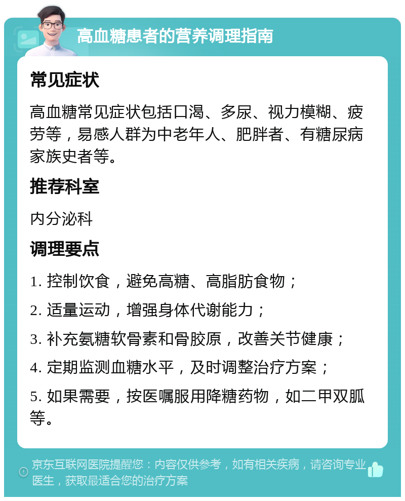 高血糖患者的营养调理指南 常见症状 高血糖常见症状包括口渴、多尿、视力模糊、疲劳等，易感人群为中老年人、肥胖者、有糖尿病家族史者等。 推荐科室 内分泌科 调理要点 1. 控制饮食，避免高糖、高脂肪食物； 2. 适量运动，增强身体代谢能力； 3. 补充氨糖软骨素和骨胶原，改善关节健康； 4. 定期监测血糖水平，及时调整治疗方案； 5. 如果需要，按医嘱服用降糖药物，如二甲双胍等。