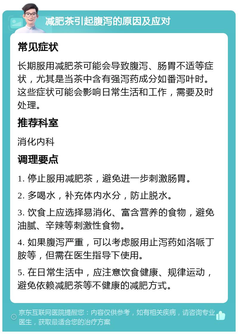 减肥茶引起腹泻的原因及应对 常见症状 长期服用减肥茶可能会导致腹泻、肠胃不适等症状，尤其是当茶中含有强泻药成分如番泻叶时。这些症状可能会影响日常生活和工作，需要及时处理。 推荐科室 消化内科 调理要点 1. 停止服用减肥茶，避免进一步刺激肠胃。 2. 多喝水，补充体内水分，防止脱水。 3. 饮食上应选择易消化、富含营养的食物，避免油腻、辛辣等刺激性食物。 4. 如果腹泻严重，可以考虑服用止泻药如洛哌丁胺等，但需在医生指导下使用。 5. 在日常生活中，应注意饮食健康、规律运动，避免依赖减肥茶等不健康的减肥方式。