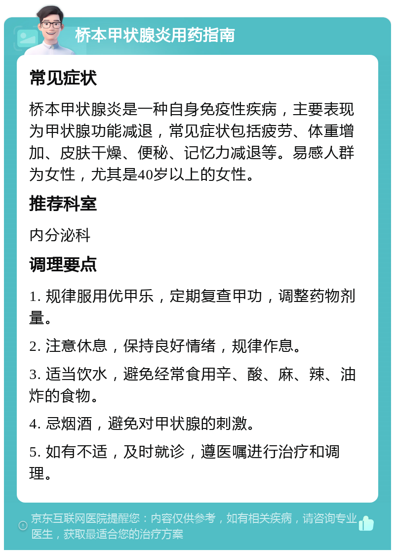 桥本甲状腺炎用药指南 常见症状 桥本甲状腺炎是一种自身免疫性疾病，主要表现为甲状腺功能减退，常见症状包括疲劳、体重增加、皮肤干燥、便秘、记忆力减退等。易感人群为女性，尤其是40岁以上的女性。 推荐科室 内分泌科 调理要点 1. 规律服用优甲乐，定期复查甲功，调整药物剂量。 2. 注意休息，保持良好情绪，规律作息。 3. 适当饮水，避免经常食用辛、酸、麻、辣、油炸的食物。 4. 忌烟酒，避免对甲状腺的刺激。 5. 如有不适，及时就诊，遵医嘱进行治疗和调理。