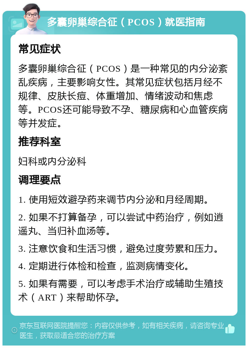 多囊卵巢综合征（PCOS）就医指南 常见症状 多囊卵巢综合征（PCOS）是一种常见的内分泌紊乱疾病，主要影响女性。其常见症状包括月经不规律、皮肤长痘、体重增加、情绪波动和焦虑等。PCOS还可能导致不孕、糖尿病和心血管疾病等并发症。 推荐科室 妇科或内分泌科 调理要点 1. 使用短效避孕药来调节内分泌和月经周期。 2. 如果不打算备孕，可以尝试中药治疗，例如逍遥丸、当归补血汤等。 3. 注意饮食和生活习惯，避免过度劳累和压力。 4. 定期进行体检和检查，监测病情变化。 5. 如果有需要，可以考虑手术治疗或辅助生殖技术（ART）来帮助怀孕。