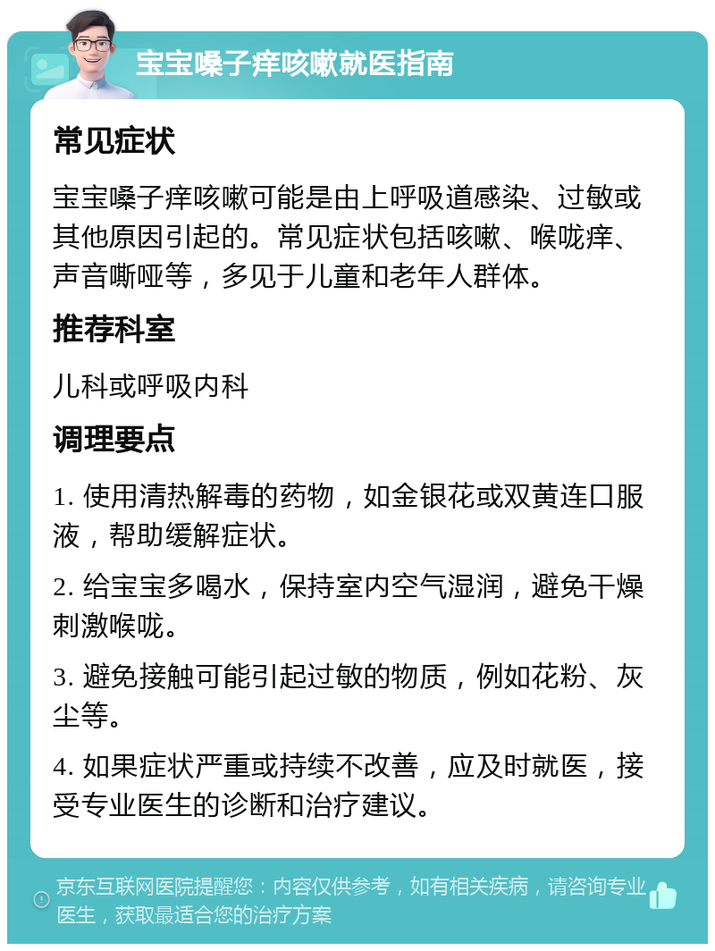 宝宝嗓子痒咳嗽就医指南 常见症状 宝宝嗓子痒咳嗽可能是由上呼吸道感染、过敏或其他原因引起的。常见症状包括咳嗽、喉咙痒、声音嘶哑等，多见于儿童和老年人群体。 推荐科室 儿科或呼吸内科 调理要点 1. 使用清热解毒的药物，如金银花或双黄连口服液，帮助缓解症状。 2. 给宝宝多喝水，保持室内空气湿润，避免干燥刺激喉咙。 3. 避免接触可能引起过敏的物质，例如花粉、灰尘等。 4. 如果症状严重或持续不改善，应及时就医，接受专业医生的诊断和治疗建议。