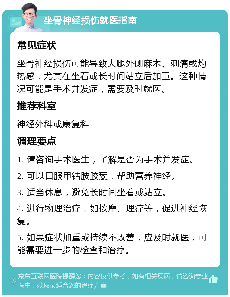 坐骨神经损伤就医指南 常见症状 坐骨神经损伤可能导致大腿外侧麻木、刺痛或灼热感，尤其在坐着或长时间站立后加重。这种情况可能是手术并发症，需要及时就医。 推荐科室 神经外科或康复科 调理要点 1. 请咨询手术医生，了解是否为手术并发症。 2. 可以口服甲钴胺胶囊，帮助营养神经。 3. 适当休息，避免长时间坐着或站立。 4. 进行物理治疗，如按摩、理疗等，促进神经恢复。 5. 如果症状加重或持续不改善，应及时就医，可能需要进一步的检查和治疗。